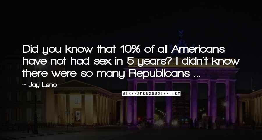 Jay Leno Quotes: Did you know that 10% of all Americans have not had sex in 5 years? I didn't know there were so many Republicans ...