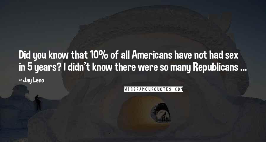 Jay Leno Quotes: Did you know that 10% of all Americans have not had sex in 5 years? I didn't know there were so many Republicans ...