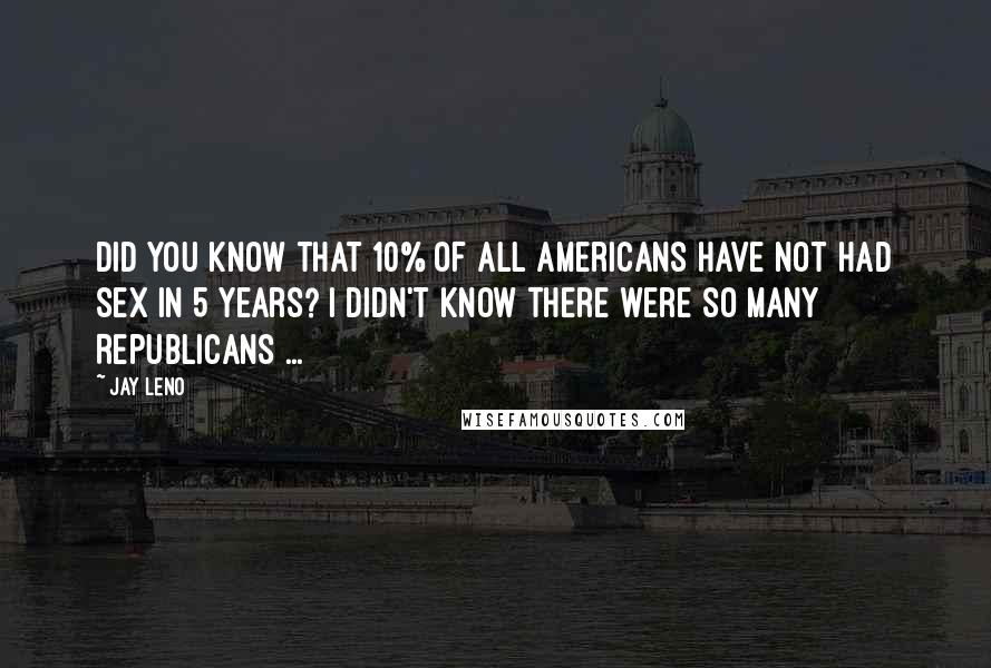 Jay Leno Quotes: Did you know that 10% of all Americans have not had sex in 5 years? I didn't know there were so many Republicans ...