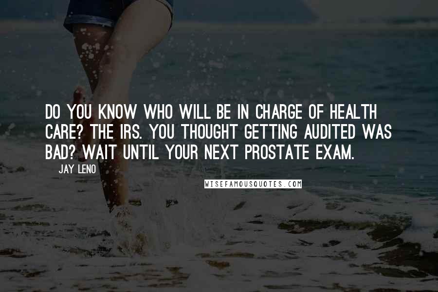 Jay Leno Quotes: Do you know who will be in charge of health care? The IRS. You thought getting audited was bad? Wait until your next prostate exam.