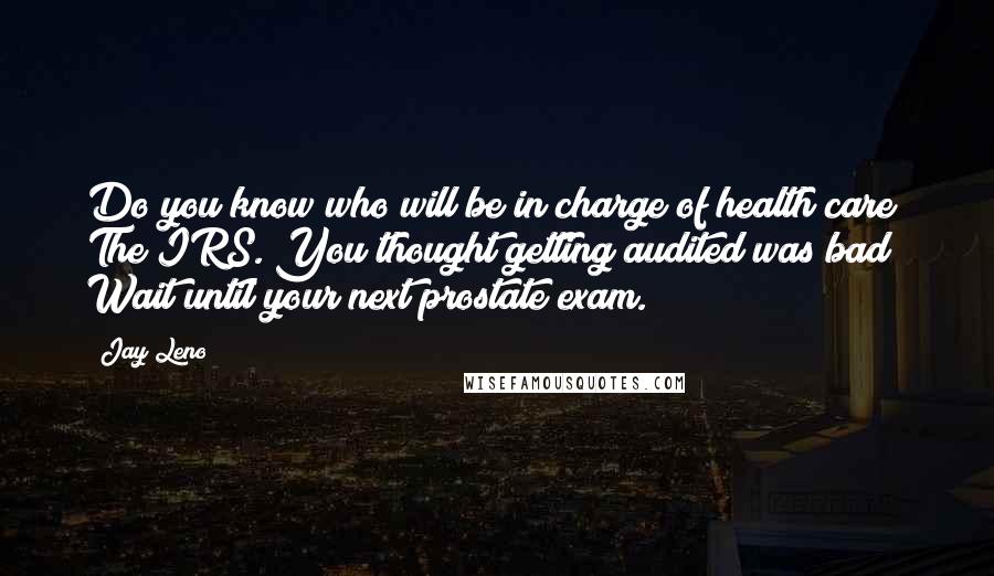 Jay Leno Quotes: Do you know who will be in charge of health care? The IRS. You thought getting audited was bad? Wait until your next prostate exam.