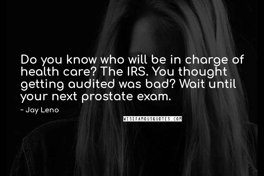 Jay Leno Quotes: Do you know who will be in charge of health care? The IRS. You thought getting audited was bad? Wait until your next prostate exam.