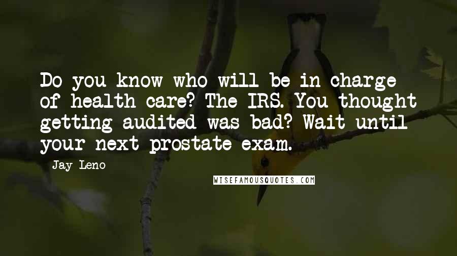 Jay Leno Quotes: Do you know who will be in charge of health care? The IRS. You thought getting audited was bad? Wait until your next prostate exam.