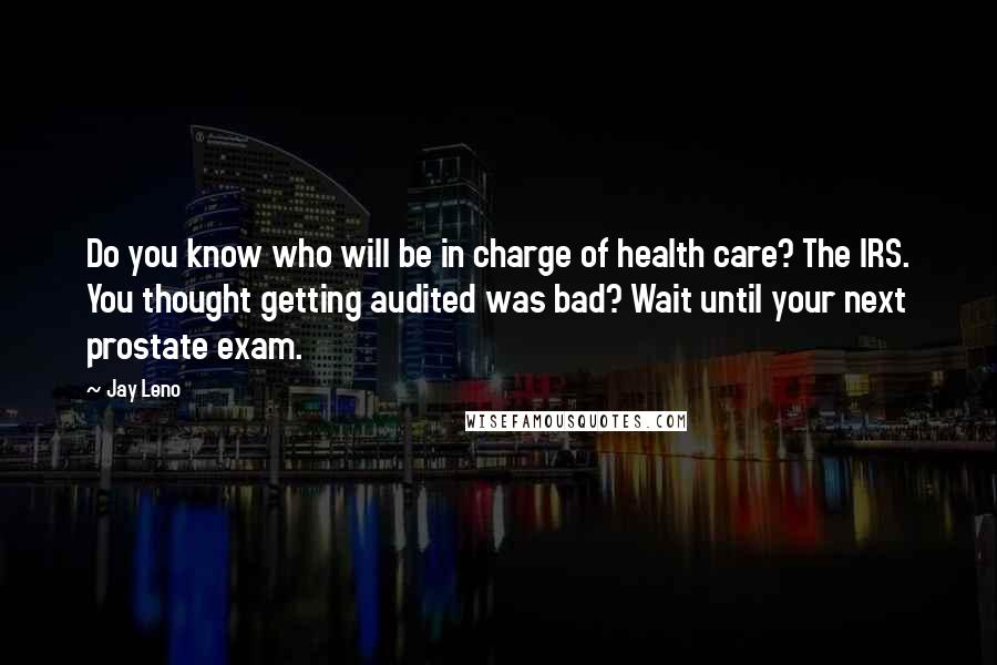 Jay Leno Quotes: Do you know who will be in charge of health care? The IRS. You thought getting audited was bad? Wait until your next prostate exam.