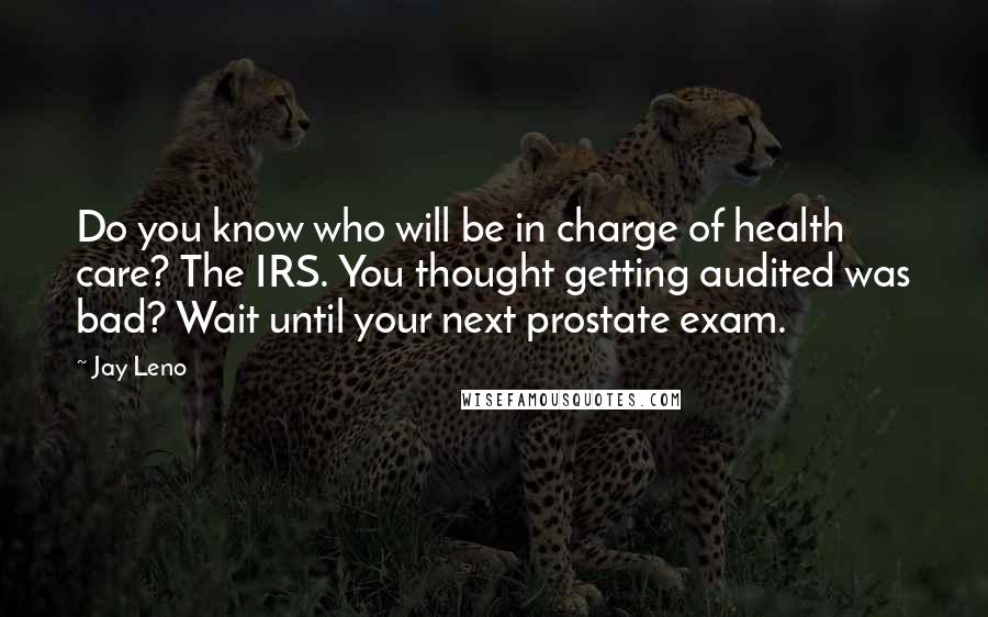 Jay Leno Quotes: Do you know who will be in charge of health care? The IRS. You thought getting audited was bad? Wait until your next prostate exam.