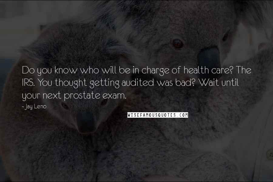 Jay Leno Quotes: Do you know who will be in charge of health care? The IRS. You thought getting audited was bad? Wait until your next prostate exam.