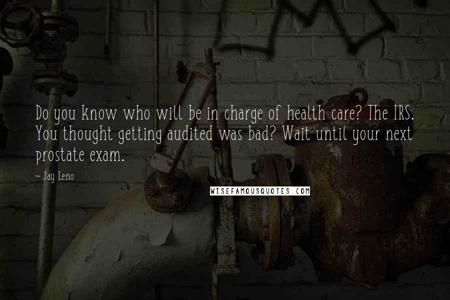 Jay Leno Quotes: Do you know who will be in charge of health care? The IRS. You thought getting audited was bad? Wait until your next prostate exam.