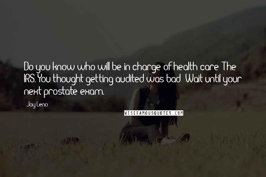 Jay Leno Quotes: Do you know who will be in charge of health care? The IRS. You thought getting audited was bad? Wait until your next prostate exam.