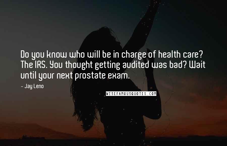 Jay Leno Quotes: Do you know who will be in charge of health care? The IRS. You thought getting audited was bad? Wait until your next prostate exam.