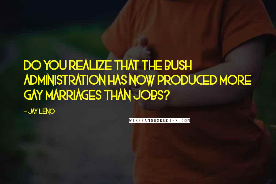 Jay Leno Quotes: Do you realize that the Bush administration has now produced more gay marriages than jobs?