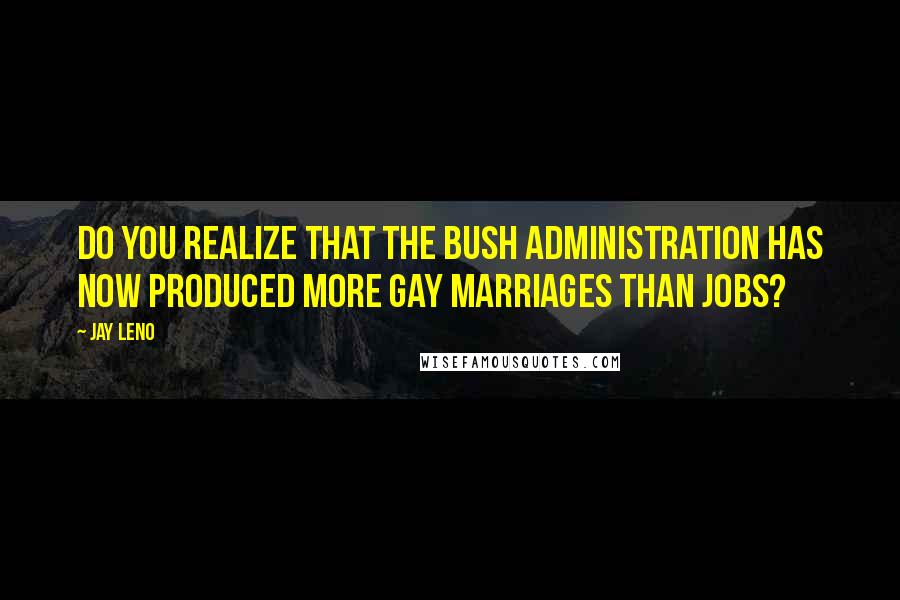 Jay Leno Quotes: Do you realize that the Bush administration has now produced more gay marriages than jobs?