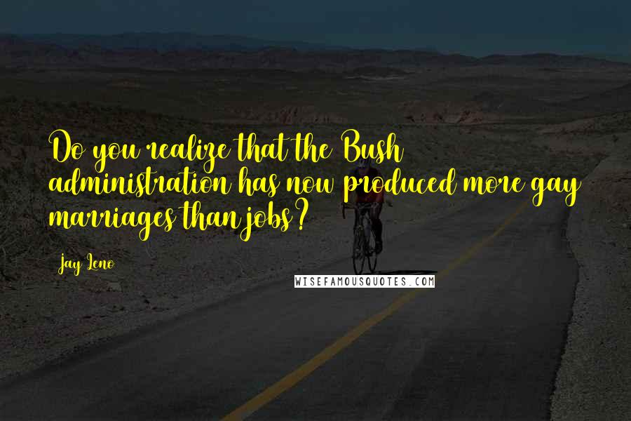 Jay Leno Quotes: Do you realize that the Bush administration has now produced more gay marriages than jobs?