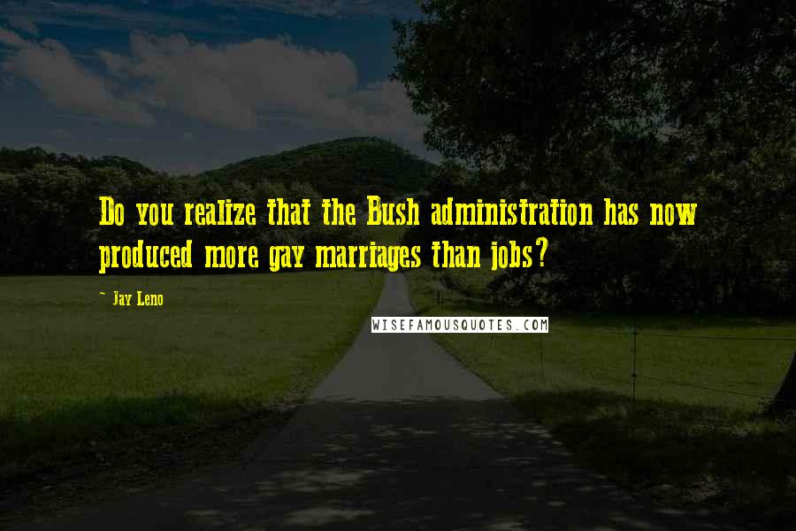 Jay Leno Quotes: Do you realize that the Bush administration has now produced more gay marriages than jobs?