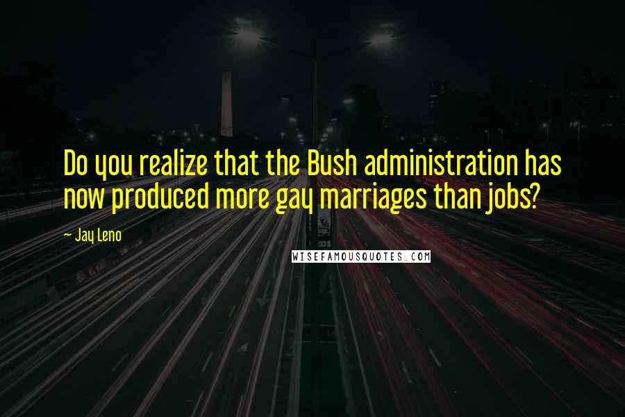 Jay Leno Quotes: Do you realize that the Bush administration has now produced more gay marriages than jobs?