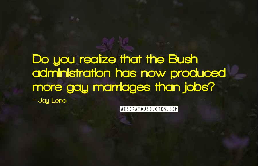 Jay Leno Quotes: Do you realize that the Bush administration has now produced more gay marriages than jobs?