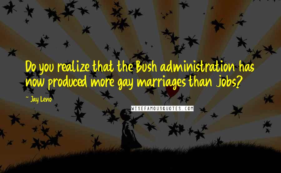 Jay Leno Quotes: Do you realize that the Bush administration has now produced more gay marriages than jobs?