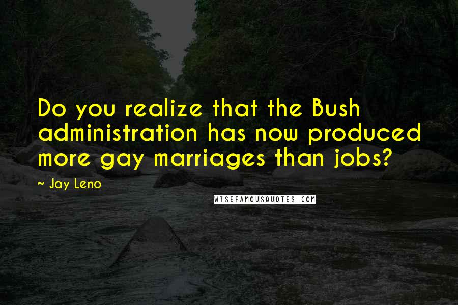 Jay Leno Quotes: Do you realize that the Bush administration has now produced more gay marriages than jobs?