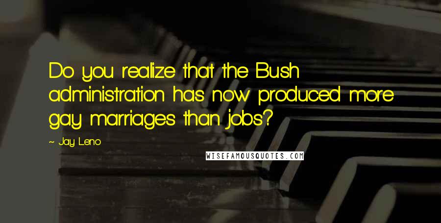 Jay Leno Quotes: Do you realize that the Bush administration has now produced more gay marriages than jobs?