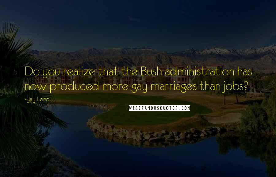 Jay Leno Quotes: Do you realize that the Bush administration has now produced more gay marriages than jobs?