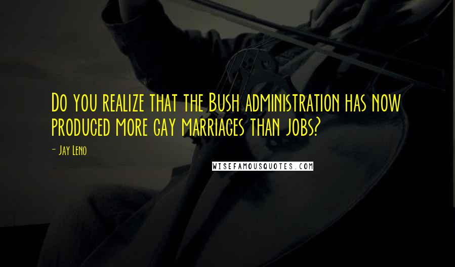 Jay Leno Quotes: Do you realize that the Bush administration has now produced more gay marriages than jobs?