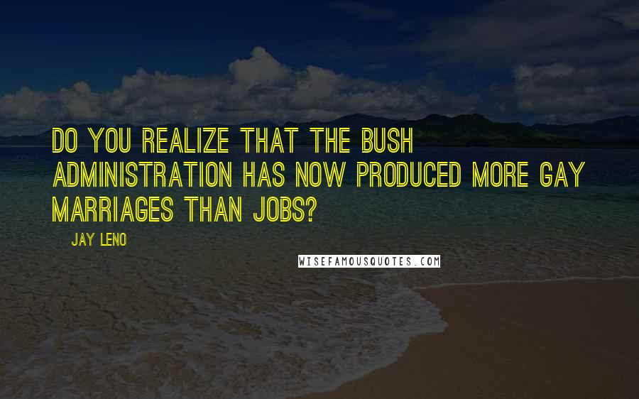 Jay Leno Quotes: Do you realize that the Bush administration has now produced more gay marriages than jobs?