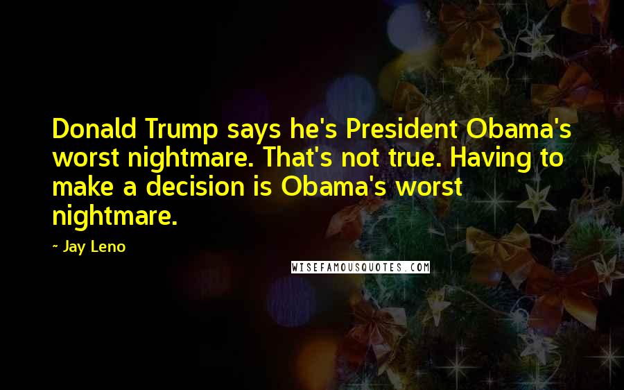 Jay Leno Quotes: Donald Trump says he's President Obama's worst nightmare. That's not true. Having to make a decision is Obama's worst nightmare.