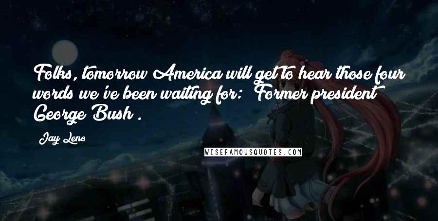 Jay Leno Quotes: Folks, tomorrow America will get to hear those four words we've been waiting for: "Former president George Bush".