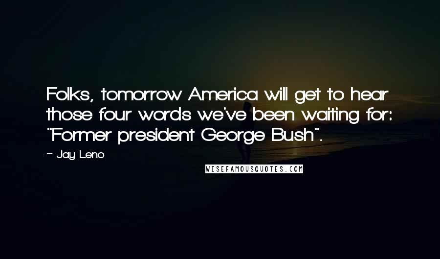 Jay Leno Quotes: Folks, tomorrow America will get to hear those four words we've been waiting for: "Former president George Bush".