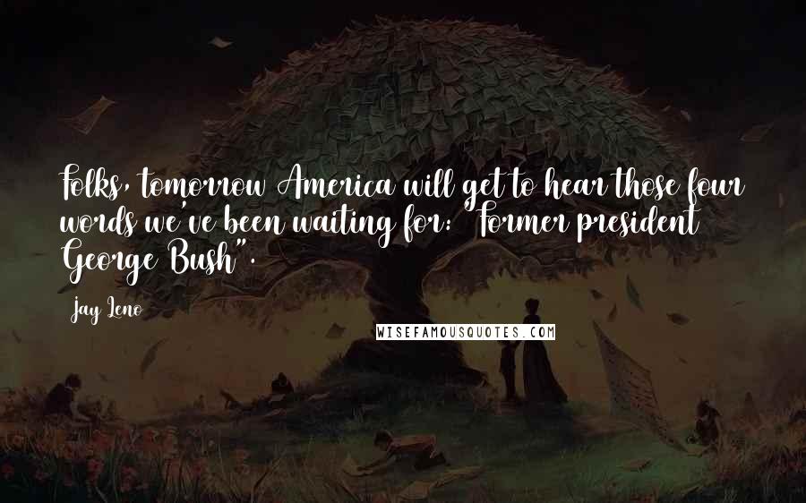 Jay Leno Quotes: Folks, tomorrow America will get to hear those four words we've been waiting for: "Former president George Bush".