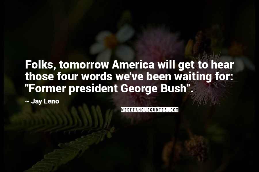 Jay Leno Quotes: Folks, tomorrow America will get to hear those four words we've been waiting for: "Former president George Bush".