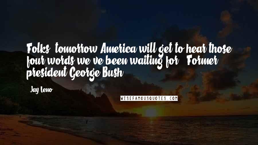 Jay Leno Quotes: Folks, tomorrow America will get to hear those four words we've been waiting for: "Former president George Bush".