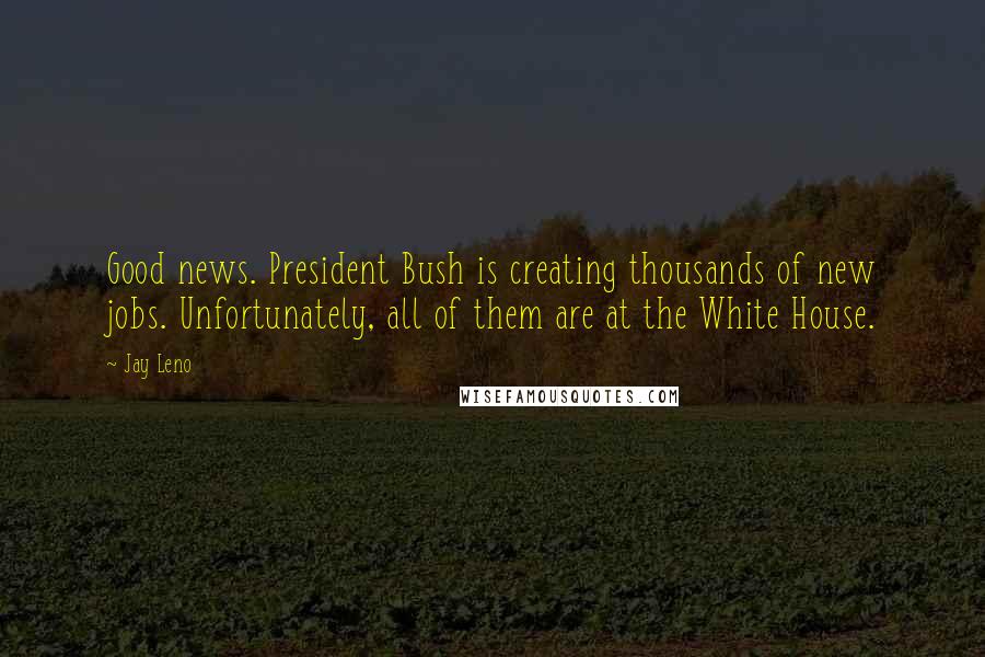 Jay Leno Quotes: Good news. President Bush is creating thousands of new jobs. Unfortunately, all of them are at the White House.
