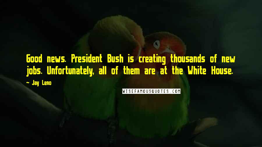 Jay Leno Quotes: Good news. President Bush is creating thousands of new jobs. Unfortunately, all of them are at the White House.