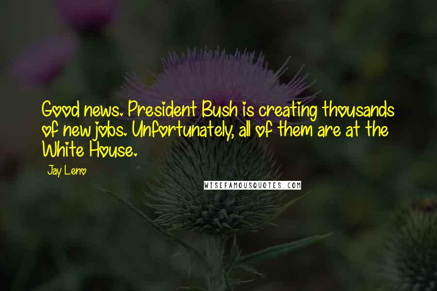 Jay Leno Quotes: Good news. President Bush is creating thousands of new jobs. Unfortunately, all of them are at the White House.