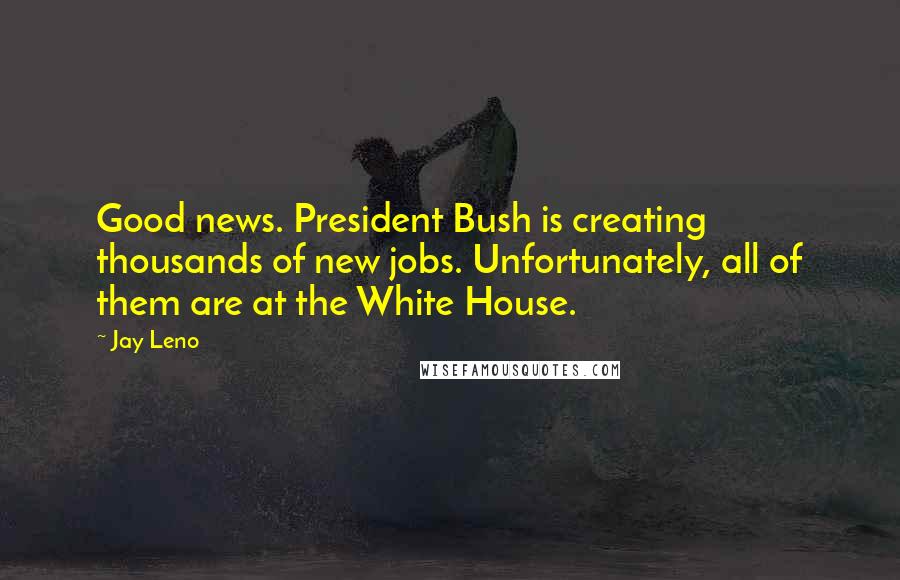 Jay Leno Quotes: Good news. President Bush is creating thousands of new jobs. Unfortunately, all of them are at the White House.