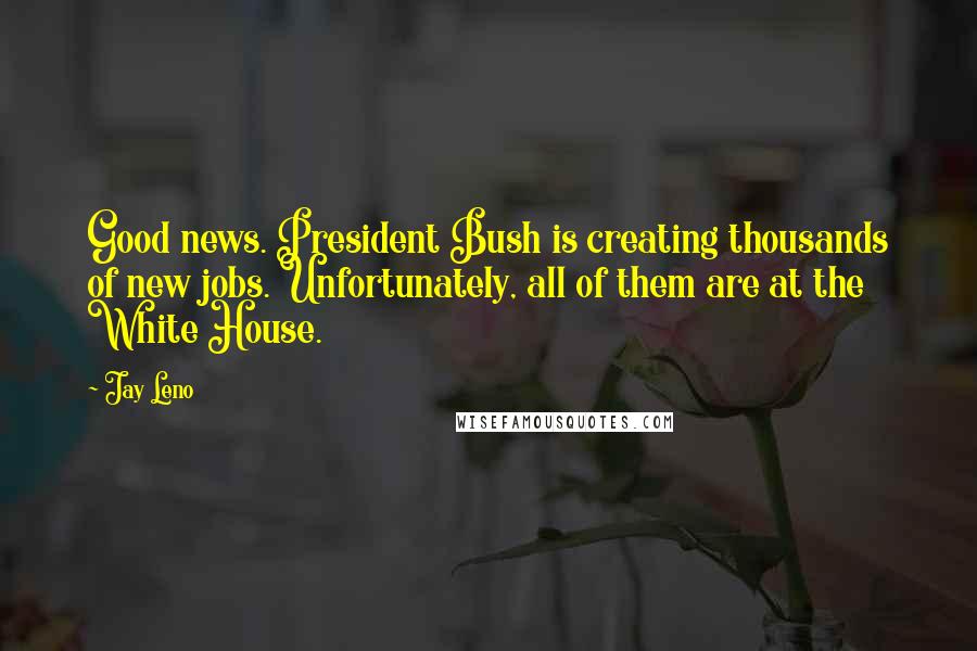 Jay Leno Quotes: Good news. President Bush is creating thousands of new jobs. Unfortunately, all of them are at the White House.