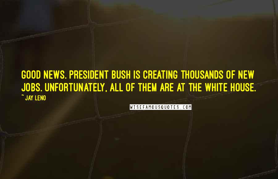 Jay Leno Quotes: Good news. President Bush is creating thousands of new jobs. Unfortunately, all of them are at the White House.