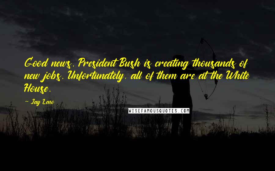 Jay Leno Quotes: Good news. President Bush is creating thousands of new jobs. Unfortunately, all of them are at the White House.
