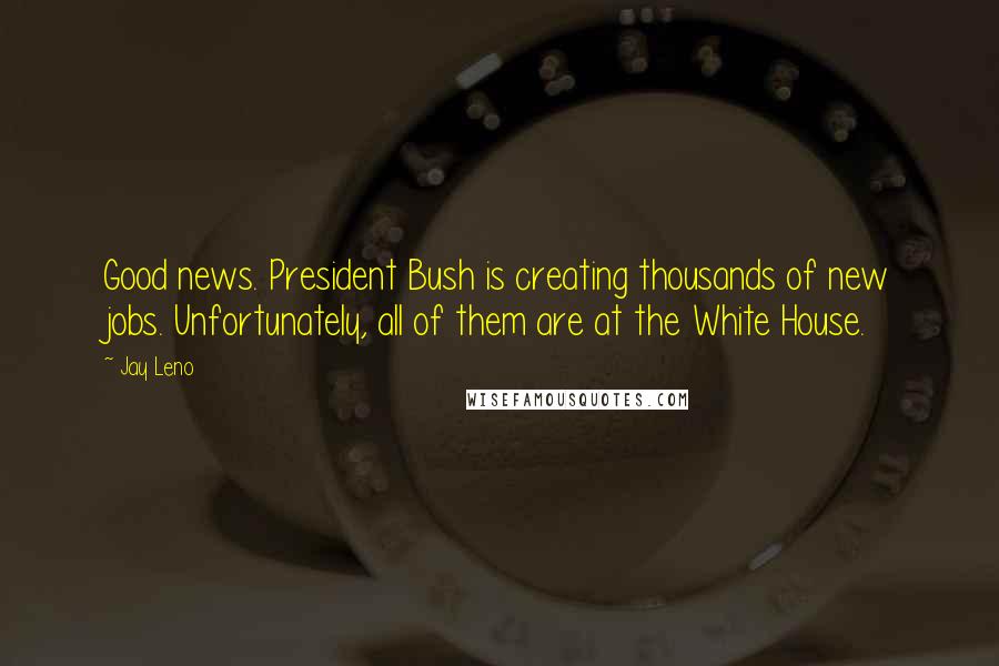 Jay Leno Quotes: Good news. President Bush is creating thousands of new jobs. Unfortunately, all of them are at the White House.
