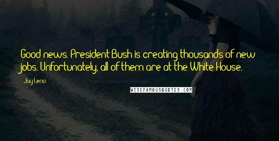 Jay Leno Quotes: Good news. President Bush is creating thousands of new jobs. Unfortunately, all of them are at the White House.