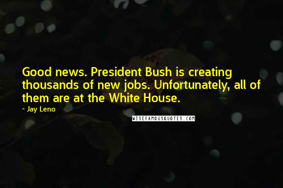 Jay Leno Quotes: Good news. President Bush is creating thousands of new jobs. Unfortunately, all of them are at the White House.