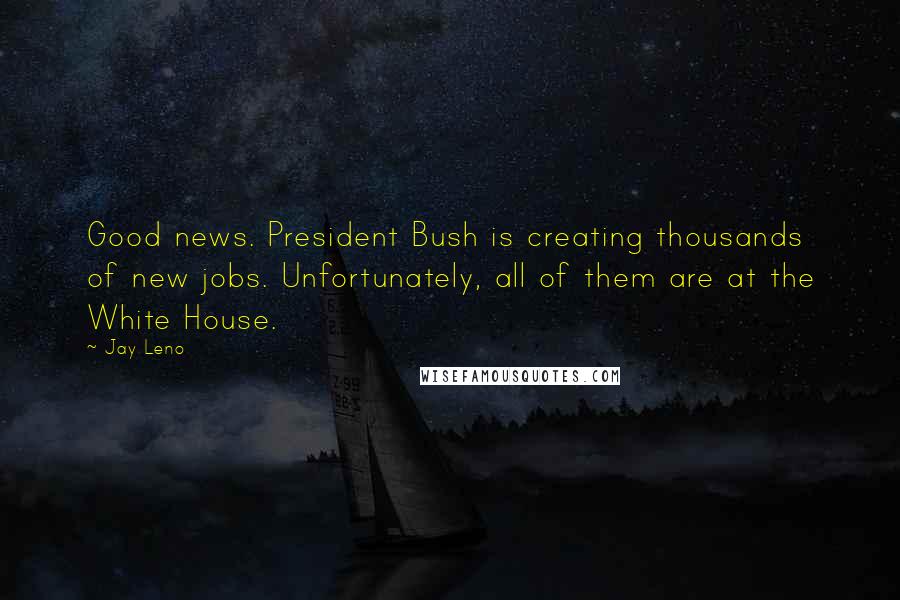 Jay Leno Quotes: Good news. President Bush is creating thousands of new jobs. Unfortunately, all of them are at the White House.