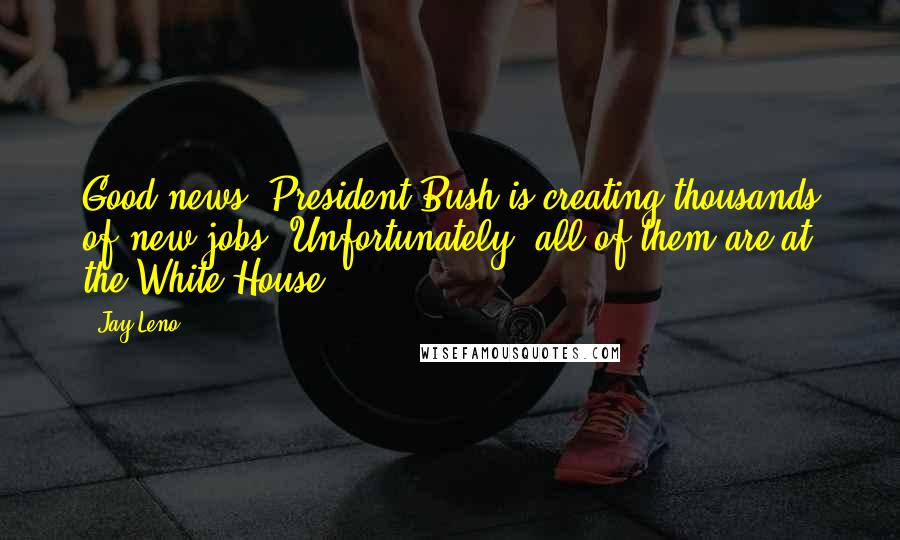 Jay Leno Quotes: Good news. President Bush is creating thousands of new jobs. Unfortunately, all of them are at the White House.