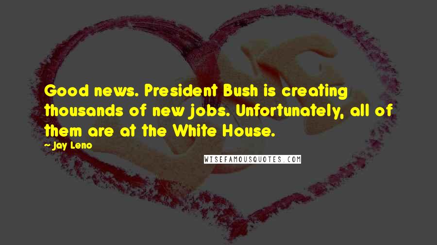 Jay Leno Quotes: Good news. President Bush is creating thousands of new jobs. Unfortunately, all of them are at the White House.