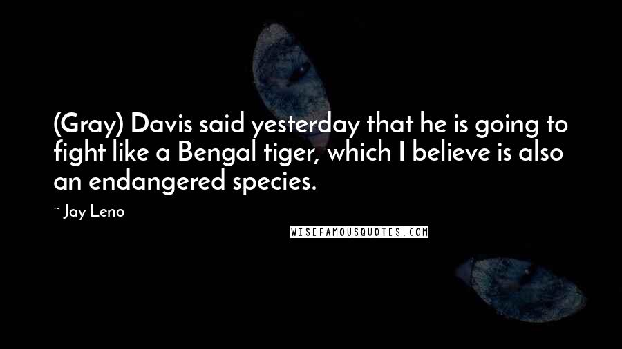 Jay Leno Quotes: (Gray) Davis said yesterday that he is going to fight like a Bengal tiger, which I believe is also an endangered species.