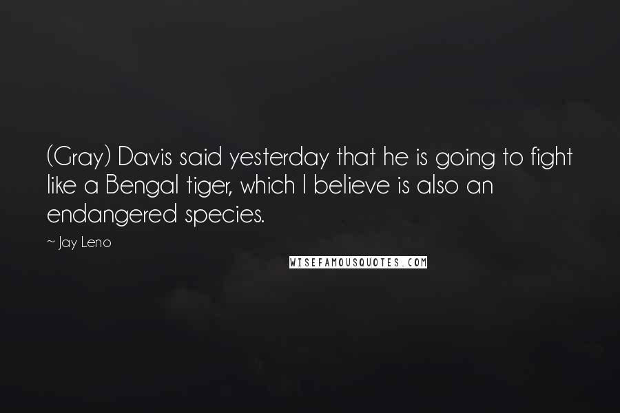 Jay Leno Quotes: (Gray) Davis said yesterday that he is going to fight like a Bengal tiger, which I believe is also an endangered species.