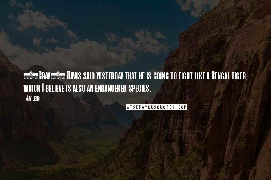 Jay Leno Quotes: (Gray) Davis said yesterday that he is going to fight like a Bengal tiger, which I believe is also an endangered species.