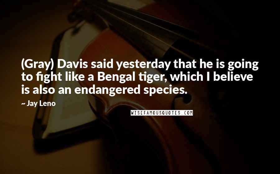 Jay Leno Quotes: (Gray) Davis said yesterday that he is going to fight like a Bengal tiger, which I believe is also an endangered species.