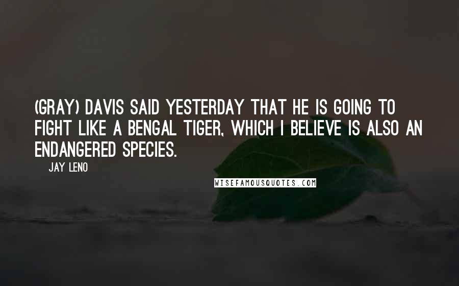 Jay Leno Quotes: (Gray) Davis said yesterday that he is going to fight like a Bengal tiger, which I believe is also an endangered species.