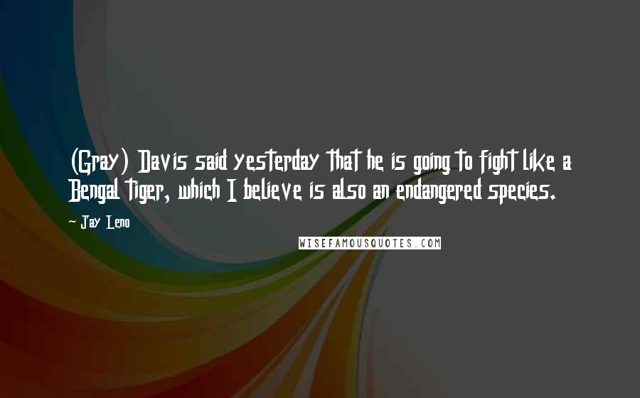 Jay Leno Quotes: (Gray) Davis said yesterday that he is going to fight like a Bengal tiger, which I believe is also an endangered species.